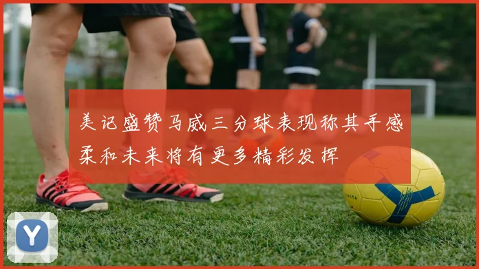 美记盛赞马威三分球表现称其手感柔和未来将有更多精彩发挥