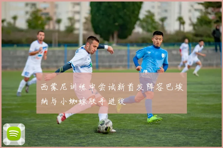 西蒙尼训练中尝试新首发阵容巴埃纳与小蜘蛛联手进攻