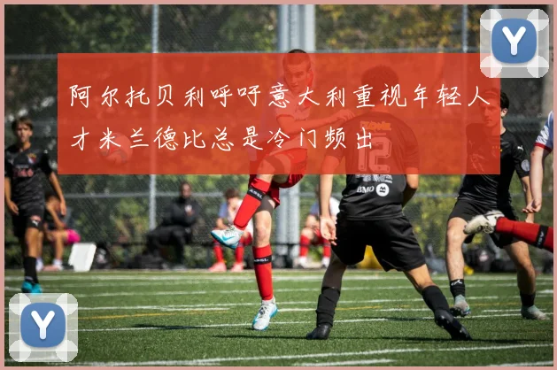 阿尔托贝利呼吁意大利重视年轻人才米兰德比总是冷门频出