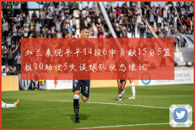 加兰表现平平14投6中贡献15分5篮板10助攻5失误球队状态堪忧