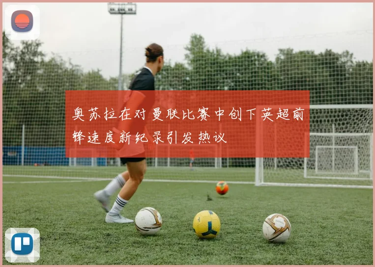 奥苏拉在对曼联比赛中创下英超前锋速度新纪录引发热议