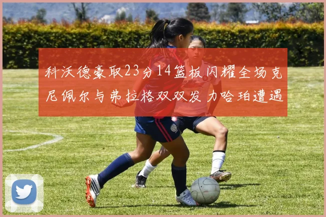 科沃德豪取23分14篮板闪耀全场克尼佩尔与弗拉格双双发力哈珀遭遇瓶颈表现低迷