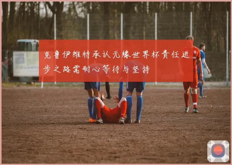 克鲁伊维特承认无缘世界杯责任进步之路需耐心等待与坚持