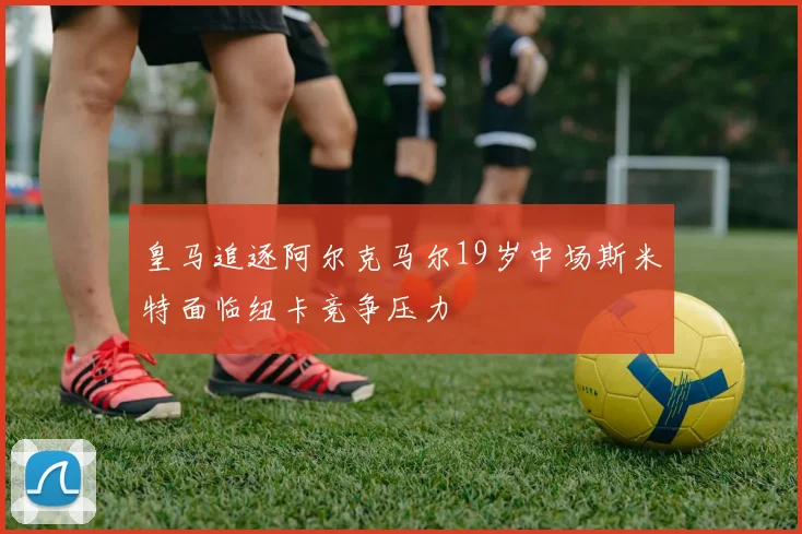 皇马追逐阿尔克马尔19岁中场斯米特面临纽卡竞争压力