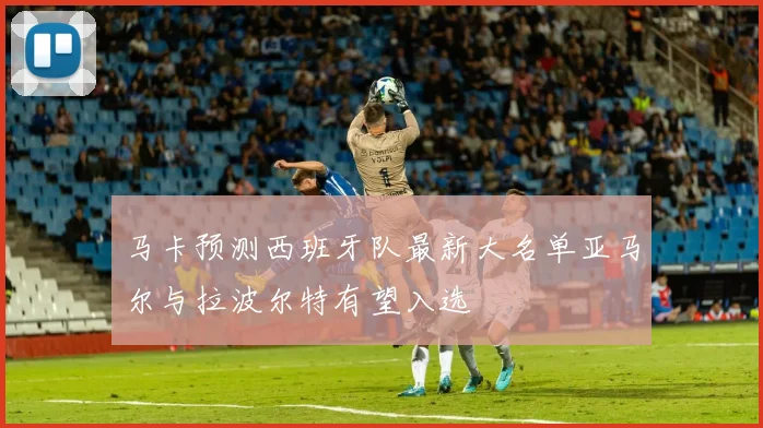 马卡预测西班牙队最新大名单亚马尔与拉波尔特有望入选