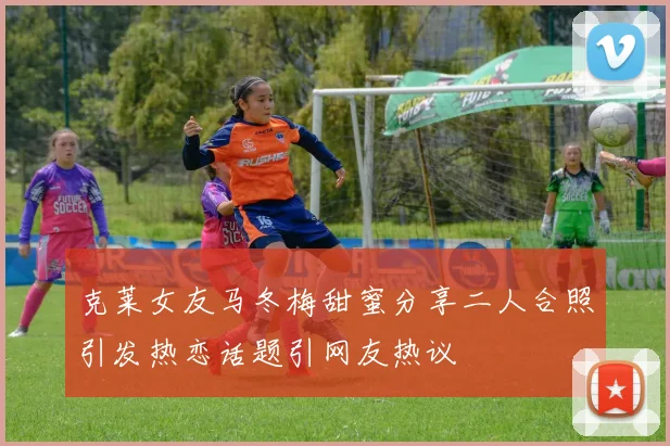 克莱女友马冬梅甜蜜分享二人合照引发热恋话题引网友热议