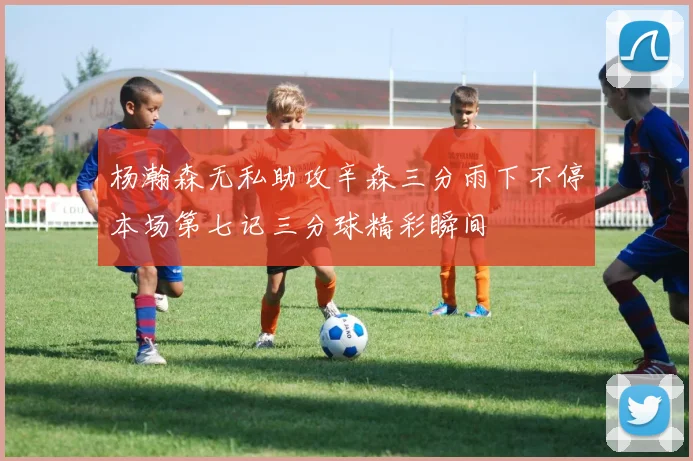 杨瀚森无私助攻辛森三分雨下不停本场第七记三分球精彩瞬间