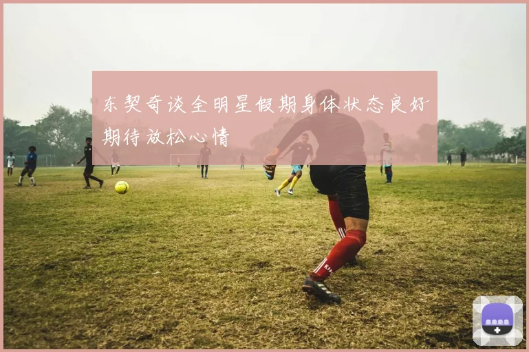 东契奇谈全明星假期身体状态良好期待放松心情