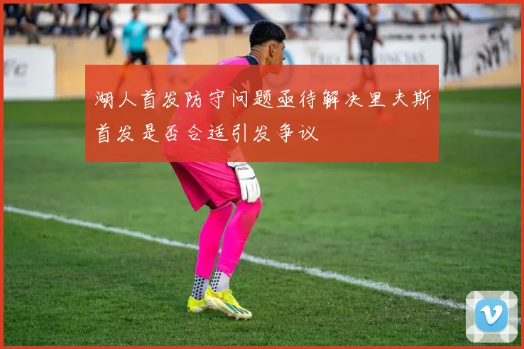 湖人首发防守问题亟待解决里夫斯首发是否合适引发争议