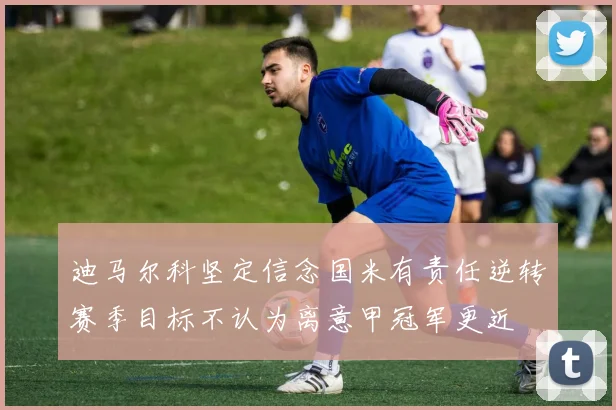 迪马尔科坚定信念国米有责任逆转赛季目标不认为离意甲冠军更近