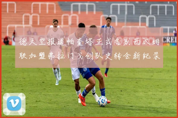 德天空报道帕奎塔正式告别西汉姆联加盟弗拉门戈创队史转会新纪录