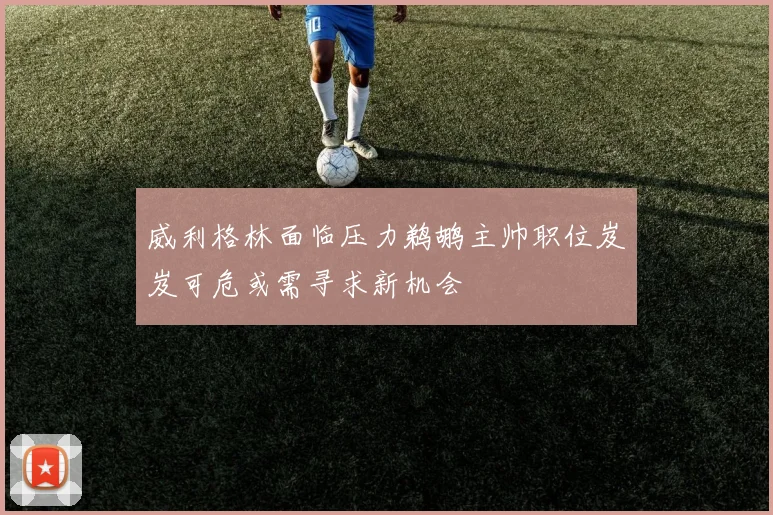 威利格林面临压力鹈鹕主帅职位岌岌可危或需寻求新机会