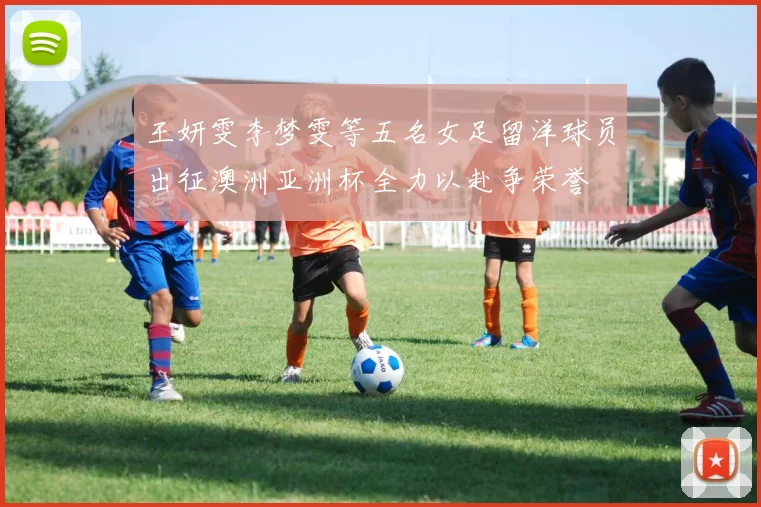 王妍雯李梦雯等五名女足留洋球员出征澳洲亚洲杯全力以赴争荣誉
