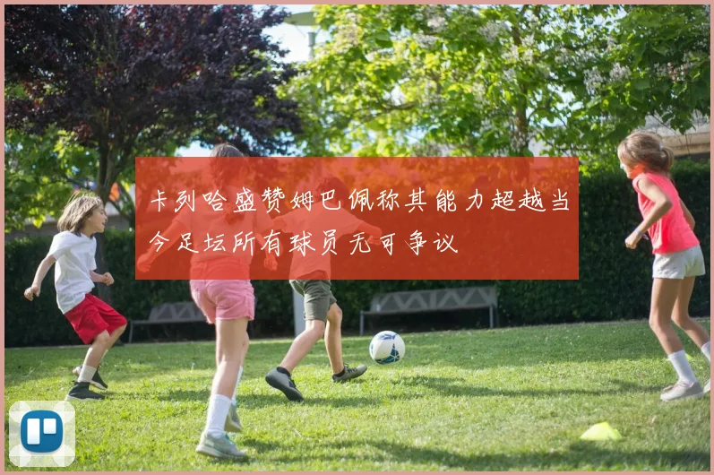 卡列哈盛赞姆巴佩称其能力超越当今足坛所有球员无可争议