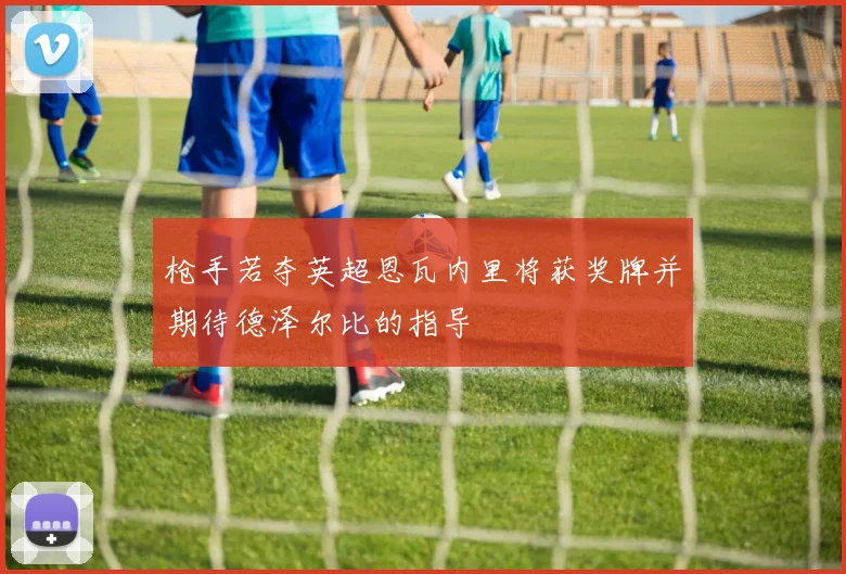 枪手若夺英超恩瓦内里将获奖牌并期待德泽尔比的指导
