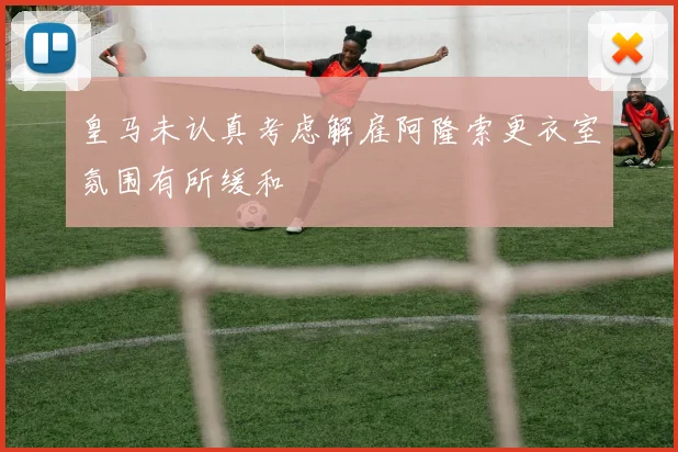 皇马未认真考虑解雇阿隆索更衣室氛围有所缓和