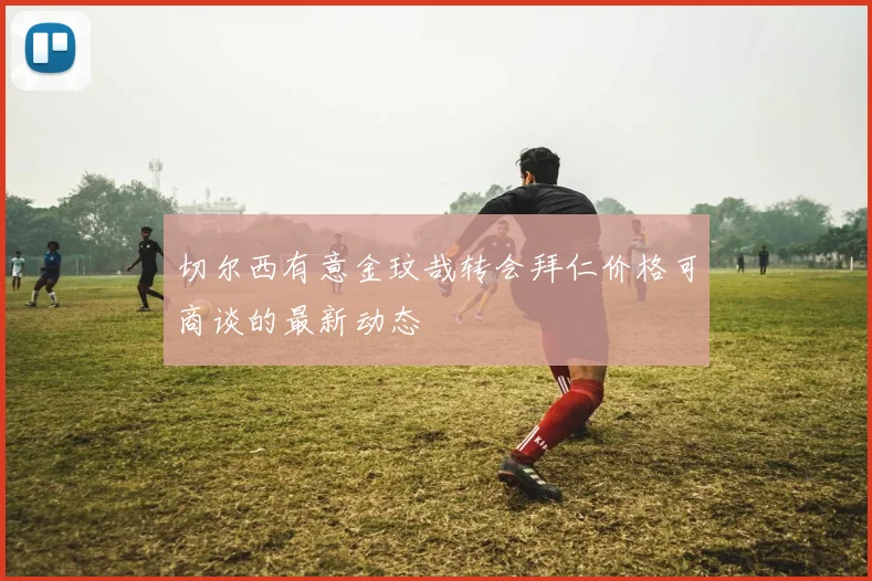 切尔西有意金玟哉转会拜仁价格可商谈的最新动态