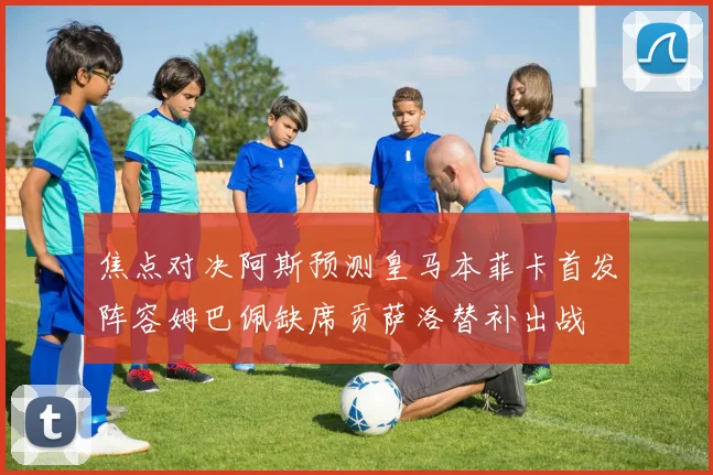 焦点对决阿斯预测皇马本菲卡首发阵容姆巴佩缺席贡萨洛替补出战