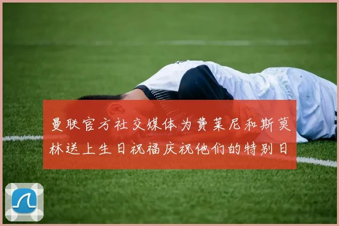曼联官方社交媒体为费莱尼和斯莫林送上生日祝福庆祝他们的特别日子