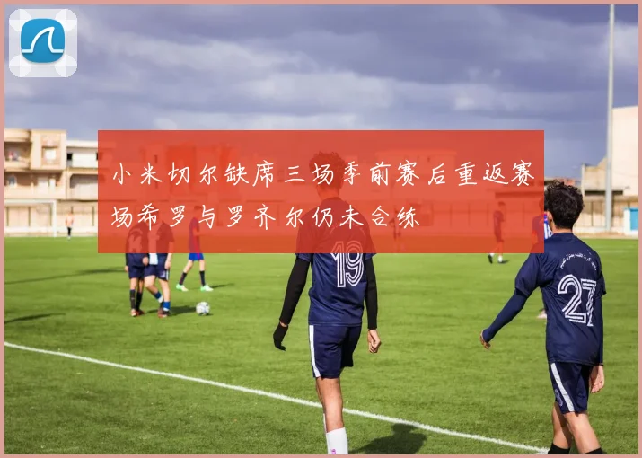 小米切尔缺席三场季前赛后重返赛场希罗与罗齐尔仍未合练