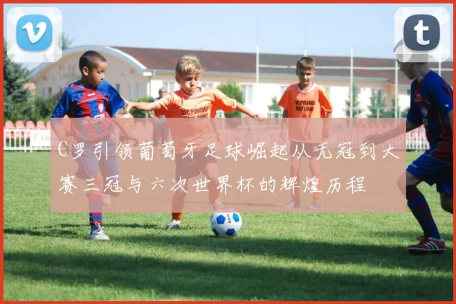 C罗引领葡萄牙足球崛起从无冠到大赛三冠与六次世界杯的辉煌历程