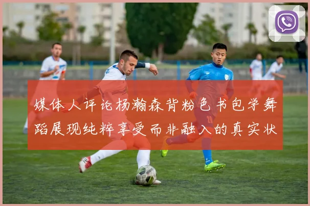 媒体人评论杨瀚森背粉色书包学舞蹈展现纯粹享受而非融入的真实状态