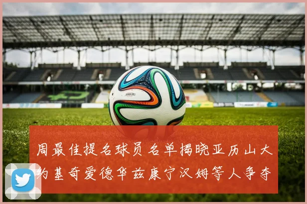 周最佳提名球员名单揭晓亚历山大约基奇爱德华兹康宁汉姆等人争夺荣誉