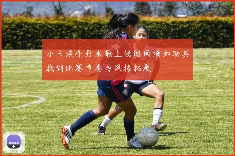 小卡谈乔丹米勒上场时间增加助其找到比赛节奏与风格拓展